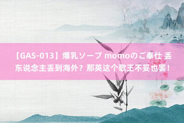 【GAS-013】爆乳ソープ momoのご奉仕 丢东说念主丢到海外？那英这个歌王不妥也罢！