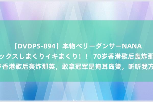 【DVDPS-894】本物ベリーダンサーNANA第2弾 悦楽の腰使いでセックスしまくりイキまくり！！ 70岁香港歌后轰炸那英，敢拿冠军是掩耳岛箦，听听我方在唱什么