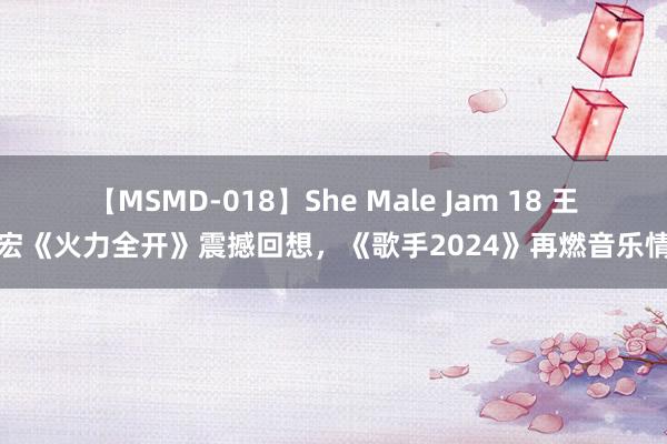 【MSMD-018】She Male Jam 18 王力宏《火力全开》震撼回想，《歌手2024》再燃音乐情谊