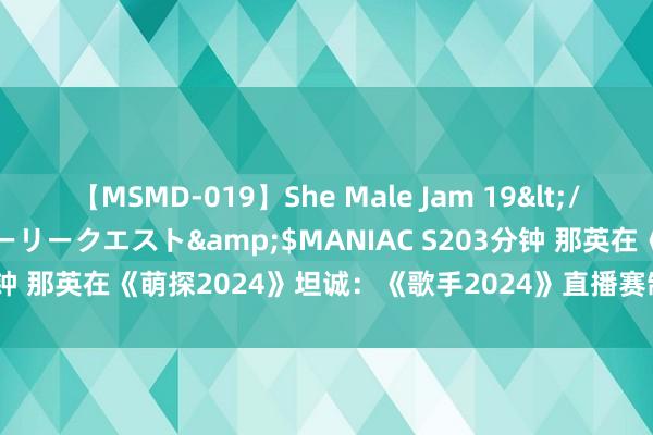 【MSMD-019】She Male Jam 19</a>2008-08-04グローリークエスト&$MANIAC S203分钟 那英在《萌探2024》坦诚：《歌手2024》直播赛制让她“压力山大”