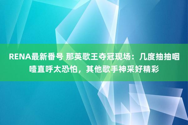 RENA最新番号 那英歌王夺冠现场：几度抽抽咽噎直呼太恐怕，其他歌手神采好精彩