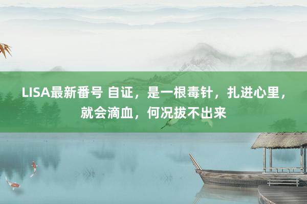 LISA最新番号 自证，是一根毒针，扎进心里，就会滴血，何况拔不出来