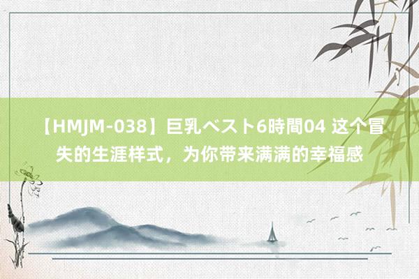 【HMJM-038】巨乳ベスト6時間04 这个冒失的生涯样式，为你带来满满的幸福感