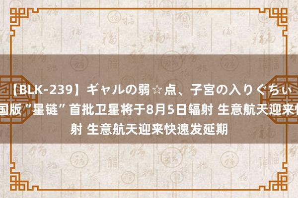 【BLK-239】ギャルの弱☆点、子宮の入りぐちぃ EMIRI 中国版“星链”首批卫星将于8月5日辐射 生意航天迎来快速发延期