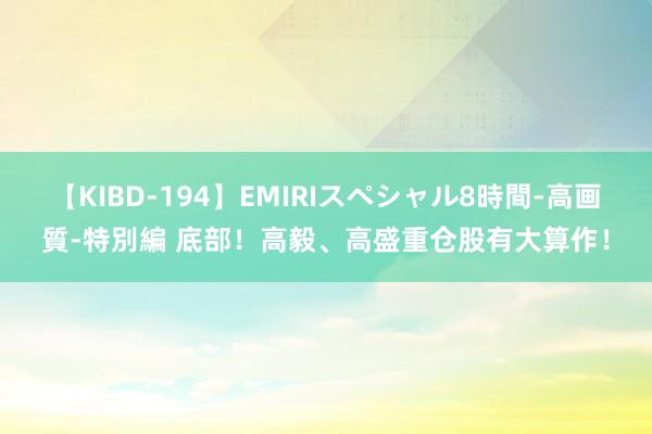 【KIBD-194】EMIRIスペシャル8時間-高画質-特別編 底部！高毅、高盛重仓股有大算作！