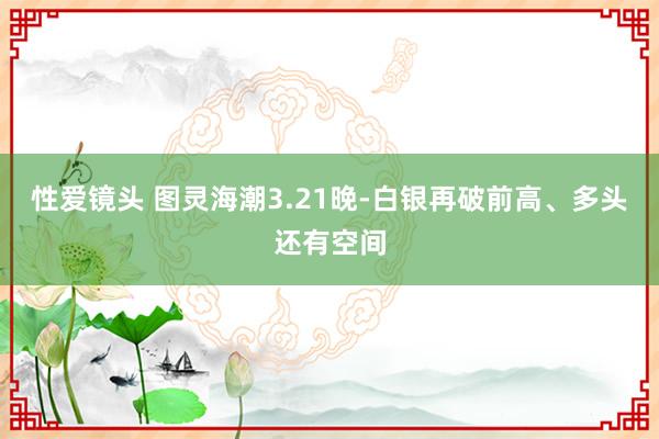 性爱镜头 图灵海潮3.21晚-白银再破前高、多头还有空间