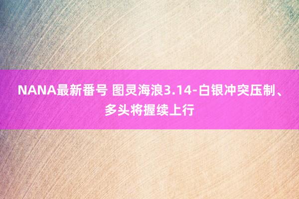 NANA最新番号 图灵海浪3.14-白银冲突压制、多头将握续上行