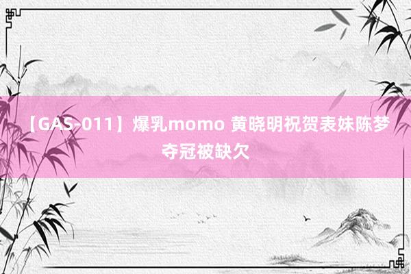 【GAS-011】爆乳momo 黄晓明祝贺表妹陈梦夺冠被缺欠