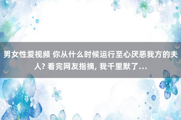 男女性爱视频 你从什么时候运行至心厌恶我方的夫人? 看完网友指摘， 我千里默了…