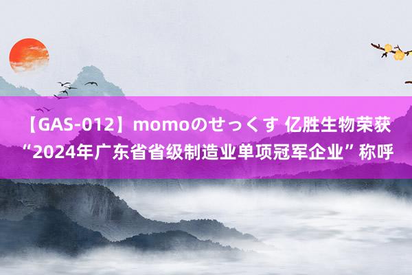 【GAS-012】momoのせっくす 亿胜生物荣获“2024年广东省省级制造业单项冠军企业”称呼