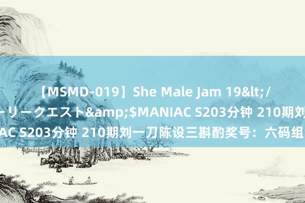 【MSMD-019】She Male Jam 19</a>2008-08-04グローリークエスト&$MANIAC S203分钟 210期刘一刀陈设三斟酌奖号：六码组六参考