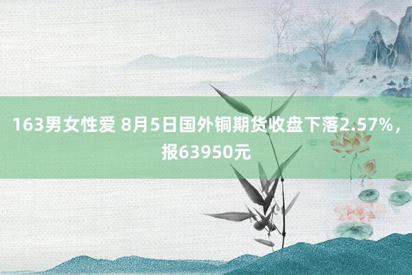 163男女性爱 8月5日国外铜期货收盘下落2.57%，报63950元