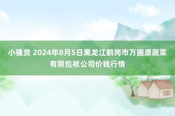 小骚货 2024年8月5日黑龙江鹤岗市万圃源蔬菜有限包袱公司价钱行情