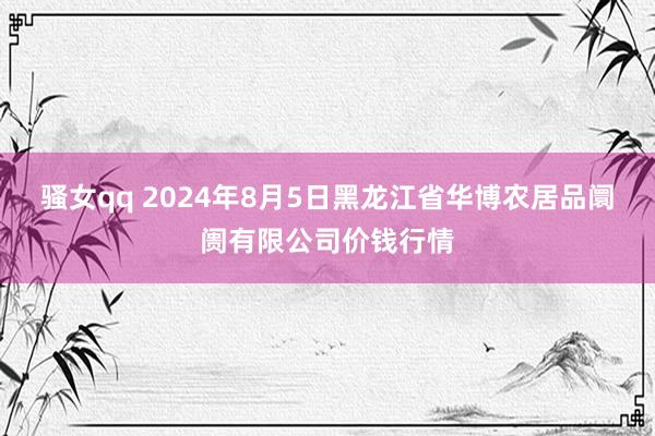 骚女qq 2024年8月5日黑龙江省华博农居品阛阓有限公司价钱行情