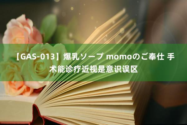 【GAS-013】爆乳ソープ momoのご奉仕 手术能诊疗近视是意识误区