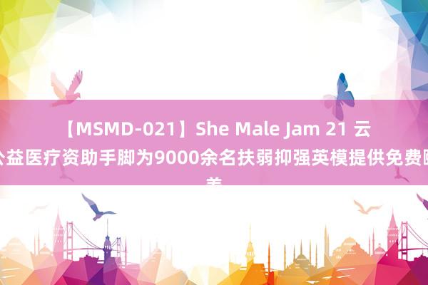 【MSMD-021】She Male Jam 21 云南公益医疗资助手脚为9000余名扶弱抑强英模提供免费颐养