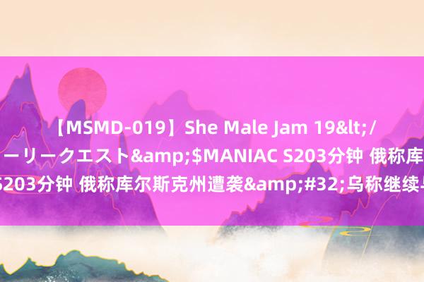 【MSMD-019】She Male Jam 19</a>2008-08-04グローリークエスト&$MANIAC S203分钟 俄称库尔斯克州遭袭&#32;乌称继续与俄军交战