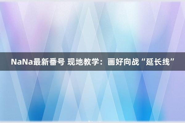 NaNa最新番号 现地教学：画好向战“延长线”