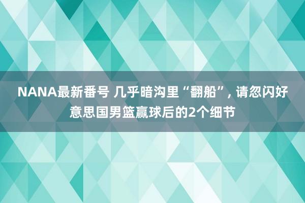 NANA最新番号 几乎暗沟里“翻船”， 请忽闪好意思国男篮赢球后的2个细节