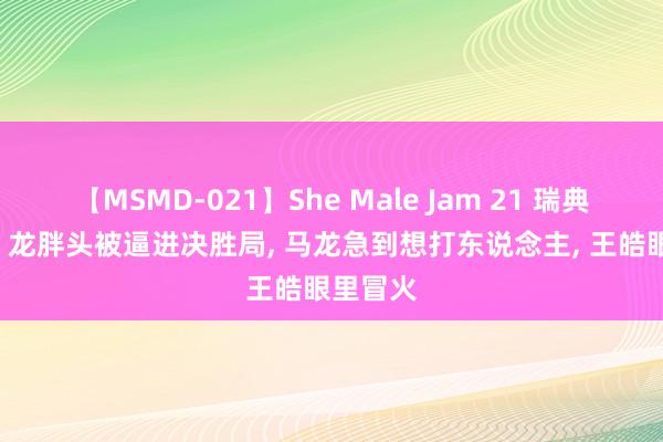 【MSMD-021】She Male Jam 21 瑞典打疯了! 龙胖头被逼进决胜局， 马龙急到想打东说念主， 王皓眼里冒火