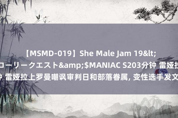 【MSMD-019】She Male Jam 19</a>2008-08-04グローリークエスト&$MANIAC S203分钟 雷娅拉上罗曼嘲讽审判日和部落眷属， 变性选手发文期待两东说念主协作!