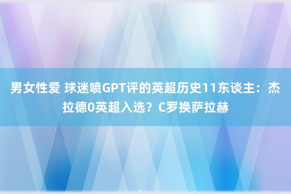 男女性爱 球迷喷GPT评的英超历史11东谈主：杰拉德0英超入选？C罗换萨拉赫