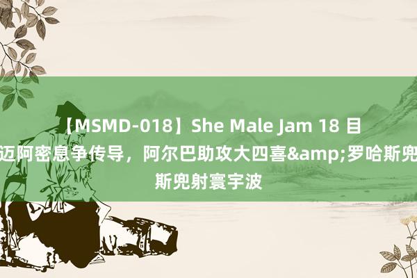 【MSMD-018】She Male Jam 18 目无全牛！迈阿密息争传导，阿尔巴助攻大四喜&罗哈斯兜射寰宇波