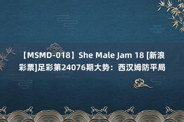 【MSMD-018】She Male Jam 18 [新浪彩票]足彩第24076期大势：西汉姆防平局