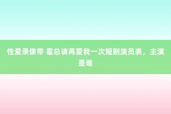 性爱录像带 霍总请再爱我一次短剧演员表，主演是谁