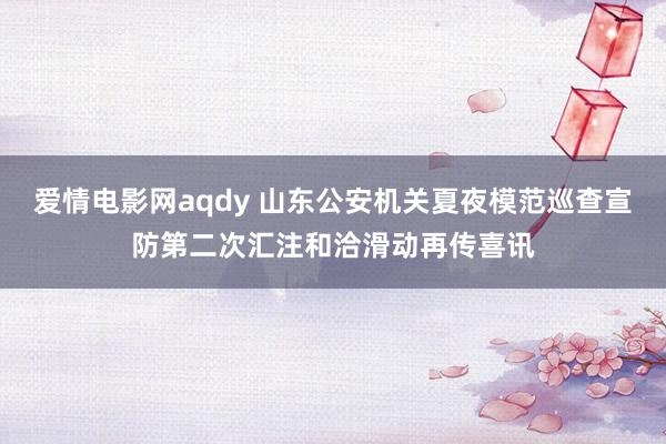 爱情电影网aqdy 山东公安机关夏夜模范巡查宣防第二次汇注和洽滑动再传喜讯