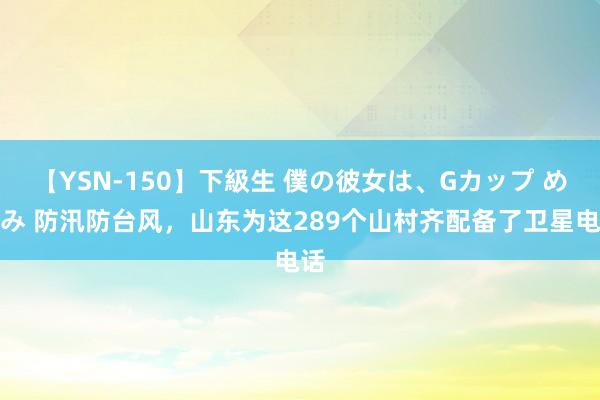 【YSN-150】下級生 僕の彼女は、Gカップ めぐみ 防汛防台风，山东为这289个山村齐配备了卫星电话
