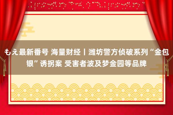 もえ最新番号 海量财经丨潍坊警方侦破系列“金包银”诱拐案 受害者波及梦金园等品牌