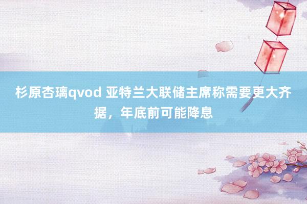 杉原杏璃qvod 亚特兰大联储主席称需要更大齐据，年底前可能降息