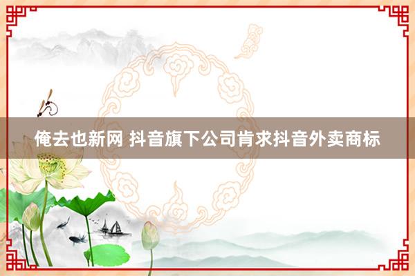 俺去也新网 抖音旗下公司肯求抖音外卖商标