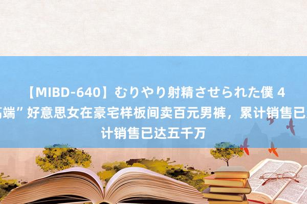 【MIBD-640】むりやり射精させられた僕 4時間 “高端”好意思女在豪宅样板间卖百元男裤，累计销售已达五千万