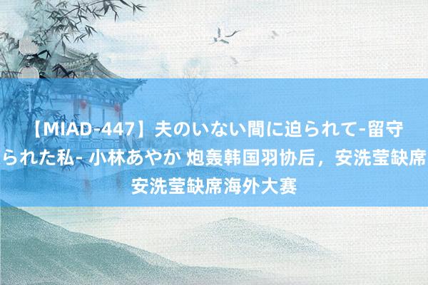 【MIAD-447】夫のいない間に迫られて-留守中に寝取られた私- 小林あやか 炮轰韩国羽协后，安洗莹缺席海外大赛