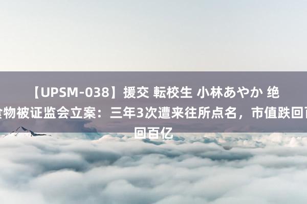 【UPSM-038】援交 転校生 小林あやか 绝味食物被证监会立案：三年3次遭来往所点名，市值跌回百亿