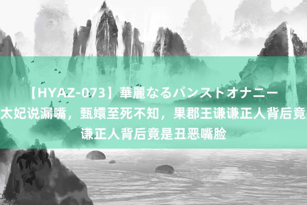 【HYAZ-073】華麗なるパンストオナニー 2 要不是舒太妃说漏嘴，甄嬛至死不知，果郡王谦谦正人背后竟是丑恶嘴脸