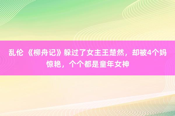 乱伦 《柳舟记》躲过了女主王楚然，却被4个妈惊艳，个个都是童年女神