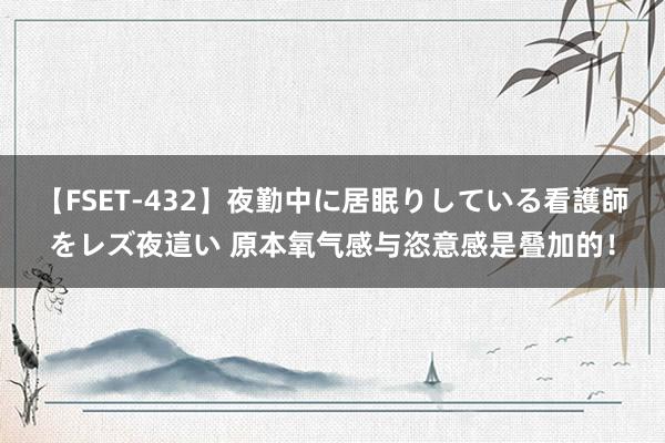 【FSET-432】夜勤中に居眠りしている看護師をレズ夜這い 原本氧气感与恣意感是叠加的！