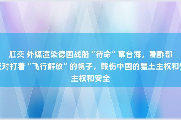 肛交 外媒渲染德国战船“待命”窜台海，酬酢部：反对打着“飞行解放”的幌子，毁伤中国的疆土主权和安全