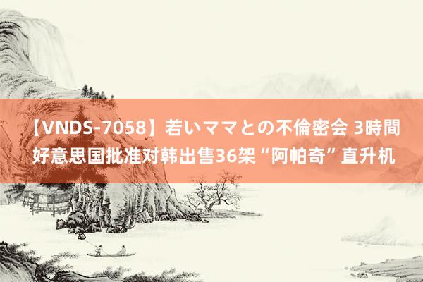 【VNDS-7058】若いママとの不倫密会 3時間 好意思国批准对韩出售36架“阿帕奇”直升机