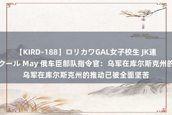 【KIRD-188】ロリカワGAL女子校生 JK連続一撃顔射ハイスクール May 俄车臣部队指令官：乌军在库尔斯克州的推动已被全面坚苦