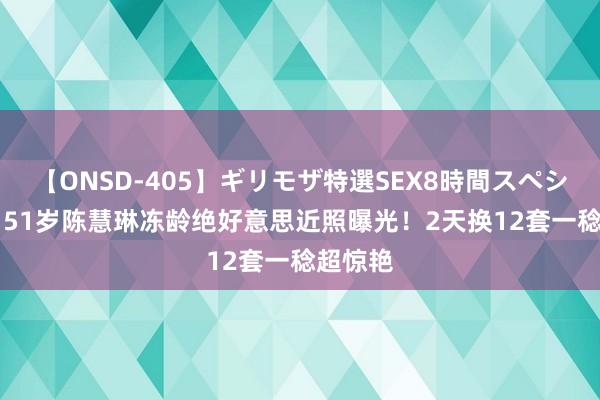 【ONSD-405】ギリモザ特選SEX8時間スペシャル 4 51岁陈慧琳冻龄绝好意思近照曝光！2天换12套一稔超惊艳