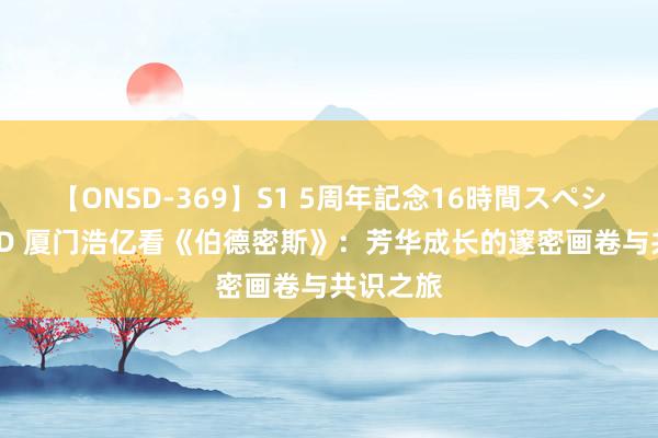 【ONSD-369】S1 5周年記念16時間スペシャル RED 厦门浩亿看《伯德密斯》：芳华成长的邃密画卷与共识之旅