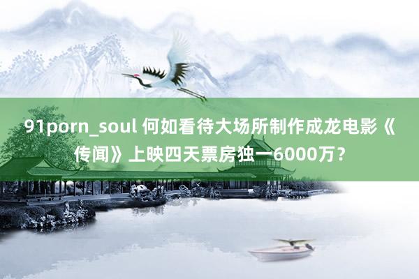 91porn_soul 何如看待大场所制作成龙电影《传闻》上映四天票房独一6000万？