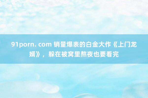 91porn. com 销量爆表的白金大作《上门龙婿》，躲在被窝里熬夜也要看完