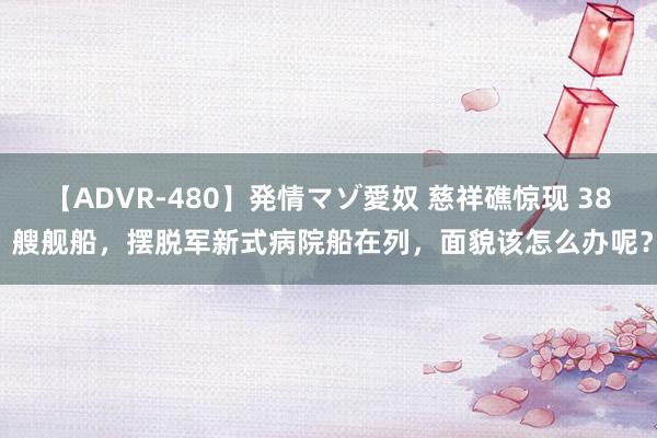 【ADVR-480】発情マゾ愛奴 慈祥礁惊现 38 艘舰船，摆脱军新式病院船在列，面貌该怎么办呢？