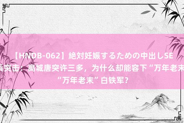 【HNDB-062】絶対妊娠するための中出しSEX！！ 士兵突击：高城唐突许三多，为什么却能容下“万年老末”白铁军？