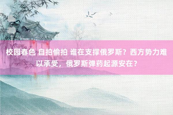 校园春色 自拍偷拍 谁在支撑俄罗斯？西方势力难以承受，俄罗斯弹药起源安在？